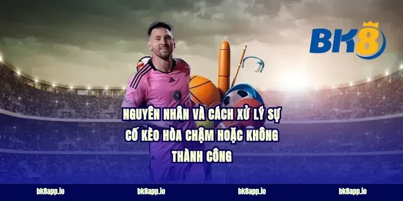 Nguyên nhân và cách xử lý sự cố kèo hòa chậm hoặc không thành công