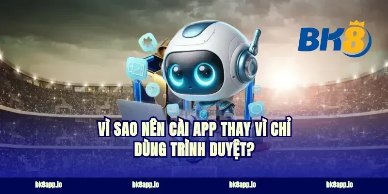 Vì sao nên cài app thay vì chỉ dùng trình duyệt?