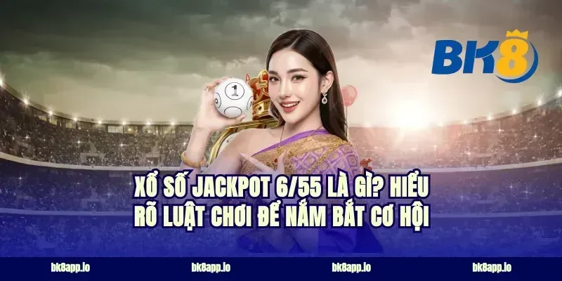 Xổ số Jackpot 6/55 là gì? Hiểu rõ luật chơi để nắm bắt cơ hội